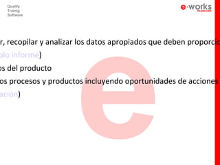 e
  Quality
  Trainig
  Software




r, recopilar y analizar los datos apropiados que deben proporcio
plo informe)
os del producto
os procesos y productos incluyendo oportunidades de acciones
ación)
 