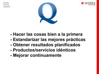 Quality
Trainig
Software




       - Hacer las cosas bien a la primera
       - Estandarizar las mejores prácticas
       - Obtener resultados planificados
       - Productos/servicios idénticos
       - Mejorar continuamente
 