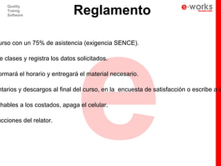 e
                            Reglamento
   Quality
   Trainig
   Software




urso con un 75% de asistencia (exigencia SENCE).

e clases y registra los datos solicitados.

ormará el horario y entregará el material necesario.

ntarios y descargos al final del curso, en la encuesta de satisfacción o escribe a in

 hables a los costados, apaga el celular.

ucciones del relator.
 