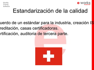 e
  Quality
  Trainig
  Software


             Estandarización de la calidad

 uerdo de un estándar para la industria, creación ISO
 reditación, casas certificadoras.
ertificación, auditoria de tercera parte.
 