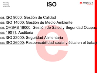e
                            ISO
   Quality
   Trainig
   Software




mas ISO 9000: Gestión de Calidad
mas ISO 14000: Gestión de Medio Ambiente
mas OHSAS 18000: Gestión de Salud y Seguridad Ocupaci
mas 19011: Auditoria
mas ISO 22000: Seguridad Alimentaria
mas ISO 26000: Responsabilidad social y ética en el trabajo
 