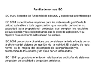 Familia de normas ISO

ISO 9000 describe los fundamentos del SGC y especifica la terminología

ISO 9001 especifica los requisitos para los sistemas de gestión de la
calidad aplicables a toda organización que necesite demostrar su
capacidad para proporcionar productos que cumplan los requisitos
de sus clientes y los reglamentarios que le sean de aplicación, y su
objetivo es aumentar la satisfacción del cliente.

ISO 9004 proporciona directrices que consideran tanto la eficacia como
la eficiencia del sistema de gestión de la calidad. El objetivo de esta
norma es la mejora del desempeño de la organización y la
satisfacción de los clientes y de otras partes interesadas.

ISO 19011 proporciona orientación relativa a las auditorías de sistemas
de gestión de la calidad y de gestión ambiental.
 