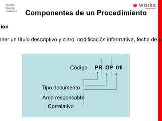 Quality
   Trainig
   Software
              Componentes de un Procedimiento
ción

ener un título descriptivo y claro, codificación informativa, fecha de pu




                               Código     PR OP 01


                  Tipo documento
                   Área responsable
                     Correlativo
 