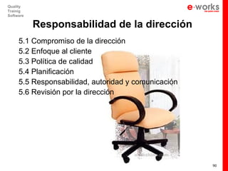 Quality
Trainig
Software

           Responsabilidad de la dirección
     5.1 Compromiso de la dirección
     5.2 Enfoque al cliente
     5.3 Política de calidad
     5.4 Planificación
     5.5 Responsabilidad, autoridad y comunicación
     5.6 Revisión por la dirección




                                                     90
 