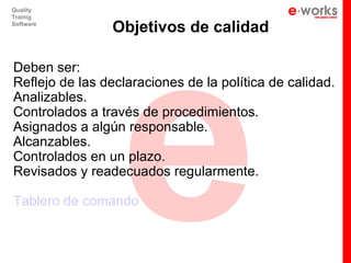 e
Quality
Trainig
Software
                Objetivos de calidad

Deben ser:
Reflejo de las declaraciones de la política de calidad.
Analizables.
Controlados a través de procedimientos.
Asignados a algún responsable.
Alcanzables.
Controlados en un plazo.
Revisados y readecuados regularmente.

Tablero de comando
 