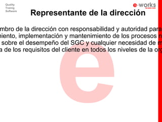 e
   Quality
   Trainig
   Software
              Representante de la dirección
 mbro de la dirección con responsabilidad y autoridad para:
miento, implementación y mantenimiento de los procesos n
  sobre el desempeño del SGC y cualquier necesidad de m
 a de los requisitos del cliente en todos los niveles de la org
 