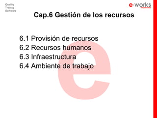 e
Quality
Trainig
Software

               Cap.6 Gestión de los recursos


           6.1 Provisión de recursos
           6.2 Recursos humanos
           6.3 Infraestructura
           6.4 Ambiente de trabajo
 