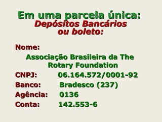 Em uma parcela única:Em uma parcela única:
Depósitos BancáriosDepósitos Bancários
ou boleto:ou boleto:
Nome:Nome:
Associação Brasileira da TheAssociação Brasileira da The
Rotary FoundationRotary Foundation
CNPJ:CNPJ: 06.164.572/0001-9206.164.572/0001-92
Banco:Banco: Bradesco (237)Bradesco (237)
Agência:Agência: 01360136
Conta:Conta: 142.553-6142.553-6
 