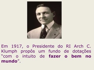 Em 1917, o Presidente do RI Arch C.
Klumph propôs um fundo de dotações
“com o intuito de fazer o bem no
mundo”.
 