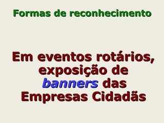 Em eventos rotários,Em eventos rotários,
exposição deexposição de
bannersbanners dasdas
Empresas CidadãsEmpresas Cidadãs
Formas de reconhecimentoFormas de reconhecimento
 
