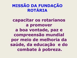 MISSÃO DA FUNDAÇÃO
ROTÁRIA
capacitar os rotarianos
a promover
a boa vontade, paz e
compreensão mundial
por meio de melhoria da
saúde, da educação e do
combate à pobreza.
 
