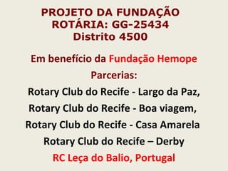 PROJETO DA FUNDAÇÃO
ROTÁRIA: GG-25434
Distrito 4500
Em benefício da Fundação Hemope
Parcerias:
Rotary Club do Recife - Largo da Paz,
Rotary Club do Recife - Boa viagem,
Rotary Club do Recife - Casa Amarela
Rotary Club do Recife – Derby
RC Leça do Balio, Portugal
 