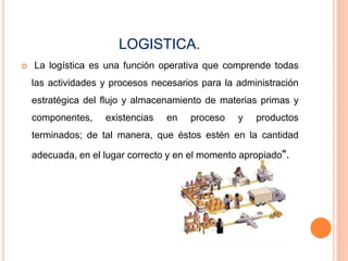 LOGISTICA.
 La logística es una función operativa que comprende todas
las actividades y procesos necesarios para la administración
estratégica del flujo y almacenamiento de materias primas y
componentes, existencias en proceso y productos
terminados; de tal manera, que éstos estén en la cantidad
adecuada, en el lugar correcto y en el momento apropiado".
 