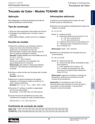99 Parker Hannifin Ind. Com. Ltda.
Arujá, SP - Brasil
FiltraçãoeAcessóriosFiltrosde
Ar
Unidades
deFiltragem
AcessóriosElementos
Blindados
Trocadores
deCalor
Filtrosde
Sucção
Filtrosde
Retorno
Filtrosde
BaixaPressão
Filtrosde
MédiaPressão
Filtrosde
AltaPressão
Filtração e Acessórios
Trocadores de Calor
Trocador de Calor - Modelo TCA0400 100
Aplicação
Para refrigeração e controle de temperatura do óleo de
sistemas hidráulicos e outros Fluidos.
Tipo de construção
• Tubos de cobre expandidos sobre aletas de alumínio.
• Carenagem de proteção para o trocador e para o
	ventilador.
• Motor elétrico trifásico, 4 pólos, de 2 CV e 4 voltagens
Escolha do modelo
1.	Determine a potência a ser retirada do sistema.
	 Apesar de variar entre diferentes sistemas,
	 geralmente, os trocadores de calor são
	 dimensionados na prática para dissipar cerca de
	 30% da potência instalada no sistema.
	Exemplo: Unidade hidráulica com motor elétrico de 75 CV.
	 75 x 0,3 = 2,25 CV
	 Sendo: 1 CV = 10,54 Kcal/min
	 Temos que a potência a ser dissipada é de
	 aproximadamente 237,2 kcal/min
	Observação: este critério é válido para sistemas
	 hidráulicos. Para sistemas de lubrificação favor
	consultar.
2.	Verifique a vazão de óleo que irá passar pelo trocador
	 de calor.
	Exemplo: 160 l/mim
3.	Determine a máxima temperatura de trabalho
	 desejada e a temperatura média do ambiente no
	 verão. Calcule a diferença.
	 Exemplo: ∆T = Tent.óleo - Tamb. = 55ºC - 35ºC = 20ºC
4.	Para este ∆T, verifique no gráfico a capacidade
	 de troca de cada modelo.
	 No exemplo, o TCA 400-100, com 233 kcal/min
5.	Corrija esta taxa de transferência de calor, pelo
	 coeficiente de correção de vazão da tabela abaixo.
	 233 kca l/min x 1,12 = 261,3 kca l/min
Informações adicionais
A potência a ser dissipada pelo trocador de calor
também pode ser calculada por:
a)	Sistema com temperatura estabilizada (em regime de
	 trabalho constante)
	 Q = K x S x ∆T
	 Sendo:	Q - potência (kcal/h)
		 K - coeficiente global de troca (kcal/h ºC m²)
			 K = 20, com corrente de ar
			 K = 10, sem corrente de ar
		 S - superfície útil de troca do reservatório (m²)
		 ∆T - diferença entre a temperatura do óleo e
		 do ar ambiente (ºC)
	 Observação: kcal/h ÷ 60 = kcal/min
b) Sistema com temperatura em elevação (início de
	 funcionamento)
	 Q = M x C x (∆T/t)
	 Sendo: Q - potência (kcal/min)
		 M - volume de óleo (litros), densidade do óleo
		 (0,818 kgf/dm³)
		 C - calor específico (0,5 kcal/kg x ºC)
		 ∆T/t - variação da temperatura do óleo
		 ocorrida em um determinado intervalo de
		 tempo (ºC/min)
	 Observação: sugerimos considerar a variação de
	 temperatura verificada nos primeiros 30 ou 60
	 minutos de funcionamento.
Importante: os trocadores de calor TCA são
dimensionados para trabalhar em linhas de retorno,
recirculação ou baixa pressão, e não suportam
choques ou picos de pressão.
Coeficiente de correção de vazão
Catálogo FL-036 BR
Informações técnicas
	MOD / LPM	 20	 40	 60	 80	 100	 120	 140	 160	 180	 200	 220	 240	 260	 280	 320
	TCA0400 100	 0,50	 0,70	 0,80	 0,90	 1,00	 1,05	 1,08	 1,12	 1,16	 1,18	 1,20	 1,24	 1,26	 1,28	 1,32
 