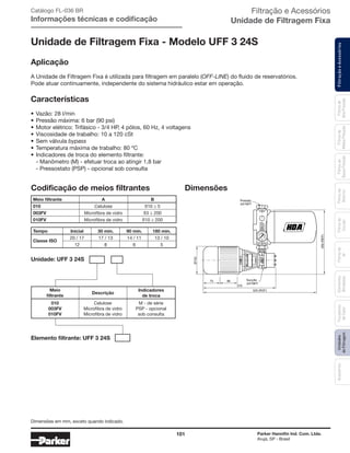 101 Parker Hannifin Ind. Com. Ltda.
Arujá, SP - Brasil
FiltraçãoeAcessóriosFiltrosde
Ar
Unidades
deFiltragem
AcessóriosElementos
Blindados
Trocadores
deCalor
Filtrosde
Sucção
Filtrosde
Retorno
Filtrosde
BaixaPressão
Filtrosde
MédiaPressão
Filtrosde
AltaPressão
Aplicação
A Unidade de Filtragem Fixa é utilizada para filtragem em paralelo (OFF-LINE) do fluido de reservatórios.
Pode atuar continuamente, independente do sistema hidráulico estar em operação.
Características
•	Vazão: 28 l/min
•	Pressão máxima: 6 bar (90 psi)
•	Motor elétrico: Trifásico - 3/4 HP, 4 pólos, 60 Hz, 4 voltagens
•	Viscosidade de trabalho: 10 a 120 cSt
•	Sem válvula bypass
•	Temperatura máxima de trabalho: 80 ºC
•	Indicadores de troca do elemento filtrante:
	 - Manômetro (M) - efetuar troca ao atingir 1,8 bar
	 - Pressostato (PSP) - opcional sob consulta
Filtração e Acessórios
Unidade de Filtragem Fixa
Unidade de Filtragem Fixa - Modelo UFF 3 24S
SAIDA
ENTRADA
6
5
1
2
70
IND.BRAS.
Ø142
525 (REF)
90
370
75
350(REF)
Pressão
3/4"NPT
Sucção
3/4"NPT
3 4
Dimensões
Catálogo FL-036 BR
Informações técnicas e codificação
Codificação de meios filtrantes
	Meio filtrante	 A	 B
	010	 Celulose	 ß10 ≥ 5
	003FV	 Microfibra de vidro	 ß3 ≥ 200
	010FV	 Microfibra de vidro	 ß10 ≥ 200
	Tempo	 Inicial	 30 min.	 90 min.	 180 min.
	Classe ISO
	 20 / 17	 17 / 13 	 14 / 11	 13 / 10
		 12	 8	 6	 5
Unidade: UFF 3 24S
Elemento filtrante: UFF 3 24S
Meio
filtrante
010
003FV
010FV
M - de série
PSP - opcional
sob consulta
Celulose
Microfibra de vidro
Microfibra de vidro
Indicadores
de troca
Descrição
Dimensões em mm, exceto quando indicado.
 