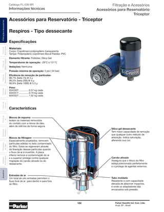 104 Parker Hannifin Ind. Com. Ltda.
Arujá, SP - Brasil
FiltraçãoeAcessóriosFiltrosde
Ar
Unidades
deFiltragem
AcessóriosElementos
Blindados
Trocadores
deCalor
Filtrosde
Sucção
Filtrosde
Retorno
Filtrosde
BaixaPressão
Filtrosde
MédiaPressão
Filtrosde
AltaPressão Catálogo FL-036 BR
Informações técnicas
Acessórios para Reservatório - Triceptor
Respiros - Tipo dessecante
Especificações
Materiais:
Corpo: Copolímero polipropileno transparente
Tampa: Polipropileno copolímero Bocal Padrão: PVC
Elemento filtrante: Poliéster, Sílica Gel
Temperaturas de operação: -29°C a 121°C
Vedações: Nenhuma
Pressão máxima de operação: 5 psi (.34 bar)
Eficiência de remoção de partículas:
98,7% (beta 75) @ 3 µ
99,5% (beta 200) @ 4 µ
99,9% (beta 1000) @ 5.3 µ
Peso:
934330T............... 0.57 kg cada
934331T............... 0.79 kg cada
934332T............... 1.02 kg cada.
Blocos de espuma
Isolam os materiais removidos
do contato com a névoa de óleo,
além de retê-los de forma segura.
Blocos de filtragem
Especialmente projetados, removem
partículas sólidas no lado contaminado
do filtro. Estes se regeneram através
da liberação dessas partículas quando
o fluxo de ar é invertido. A placa
inferior remove a contaminação do ar
e a superior protege contra qualquer
migração do carvão ativado ou do
dessecante.
Entradas de ar
Um total de oito entradas permitem o
fluxo livre de ar para dentro e para fora
do filtro.
Sílica gel dessecante
Tem maior capacidade de remoção
que qualquer outro método de
absorção. Indica saturação,
alterando sua cor.
Carvão ativado
Assegura que o bloco do filtro
esteja posicionado perfeitamente
e o protege de agentes externos.
Tubo moldado
Resistente e com capacidade
elevada de absorver impactos,
é onde os adaptadores são
encaixados sob pressão.
Características
Filtração e Acessórios
Acessórios para Reservatório
Triceptor
 