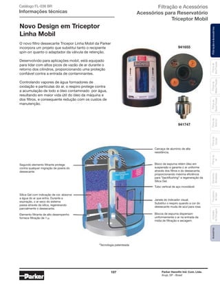 107 Parker Hannifin Ind. Com. Ltda.
Arujá, SP - Brasil
FiltraçãoeAcessóriosFiltrosde
Ar
Unidades
deFiltragem
AcessóriosElementos
Blindados
Trocadores
deCalor
Filtrosde
Sucção
Filtrosde
Retorno
Filtrosde
BaixaPressão
Filtrosde
MédiaPressão
Filtrosde
AltaPressão
Catálogo FL-036 BR
Informações técnicas
Novo Design em Triceptor
Linha Mobil
O novo filtro dessecante Tricepor Linha Mobil da Parker
incorpora um projeto que substitui tanto o recipiente
spin-on quanto o adaptador da válvula de retenção.
Desenvolvido para aplicações mobil, está equipado
para lidar com altos picos de vazão de ar durante o
retorno dos cilindros, proporcionando uma proteção
confiável contra a entrada de contaminantes.
Controlando vapores de água formadores de
oxidação e partículas do ar, o respiro protege contra
a acumulação de lodo e óleo contaminado por água,
resultando em maior vida útil do óleo da máquina e
dos filtros, e consequente redução com os custos de
manutenção.
941655
941747
Carcaça de alumínio de alta
resistência.
Segundo elemento filtrante protege
contra qualquer migração de poeira do
dessecante.
Sílica Gel com indicação de cor, absorve
a água do ar que entra. Durante a
expiração, o ar seco do sistema
passa através da sílica, regenerando
parcialmente o dessecante.
Elemento filtrante de alto desempenho
fornece ﬁltração de 1 µ.
Tubo vertical de aço inoxidável.
Bloco de espuma retém óleo em
suspensão e garante o ar uniforme
através dos filtros e do dessecante,
proporcionando máxima eficiência
para “backﬂushing” e regeneração da
Sílica Gel.
Janela do indicador visual.
Substitui o respiro quando a cor do
dessecante muda de azul para rosa.
Blocos de espuma dispersam
uniformemente o ar na entrada da
mídia de filtração e secagem.
*Tecnologia patenteada
Filtração e Acessórios
Acessórios para Reservatório
Triceptor Mobil
 