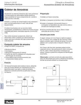114 Parker Hannifin Ind. Com. Ltda.
Arujá, SP - Brasil
FiltraçãoeAcessóriosFiltrosde
Ar
Unidades
deFiltragem
AcessóriosElementos
Blindados
Trocadores
deCalor
Filtrosde
Sucção
Filtrosde
Retorno
Filtrosde
BaixaPressão
Filtrosde
MédiaPressão
Filtrosde
AltaPressão Catálogo FL-036 BR
Informações técnicas
Coletor de Amostras
Atualmente os sistemas hidráulicos são mais suscetíveis
à contaminação por particulados sólidos devido as
folgas existentes em seus componentes (ex: carretel e
corpo de servo-válvulas).
Portanto, o controle da contaminação se faz necessário
para uma boa performance e maior vida útil dos
equipamentos.
O coletor de amostras vem ao encontro desta
necessidade, possibilitando a coleta de amostras de boa
qualidade para serem analizadas segundo a norma ISO
4406.
Para colher amostras corretamente, devem ser
observados certos cuidados que descreveremos a
seguir, para que a amostra não seja contaminada
indevidamente.
Conjunto coletor de amostra
(código 09100001) composto de:
• Bomba de Vácuo;
• Contrapeso;
• Mangueira transparente (3 metros);
• Frascos de vidro (6 unidades) com etiquetas para
	 identificação de amostras;
• Caixa plástica para acondicionamento dos
	 componentes citados acima.
Frascos
Os frascos fornecidos são lavados e secos, utilizando
para isso fluidos filtrados em membranas de 0,45 µ,
garantindo assim que após a coleta da amostra
estaremos contando somente as partículas contidas
na mesma.
Mangueira
Bomba de vácuo
Frasco
Contra-peso
H/2
H
Preparação
1.	Instalar um frasco na bomba;
2.	Instalar a mangueira na bomba e nela o contrapeso;
3.	Instalar a mangueira, previamente limpa e o
	 contrapeso no reservatório de onde vamos colher a
	 amostra (ver ilustração ao lado);
4.	Acione a bomba até criar vácuo. Deixe a haste
	 estendida até encher o frasco.
Amostra para teste
A seguir, coloque um novo frasco e repita os passos
de 1 a 4 acima, com cuidado de não remover o filme
plástico protetor, após a retirada da tampa. Fure este
plástico com o próprio tubo e rosqueie o frasco na
bomba.
Se o frasco não ficar bem apertado poderá ocorrer
vazamento de ar e não será possível colher a amostra.
Por fim, retire o frasco da bomba e recoloque sua
tampa. Coloque e preencha a etiqueta de identificação
da amostra.
Observação: a primeira amostra de cada reservatório
deve ser descartada para evitar a influência de resíduos
de óleo da amostra anterior ou contaminantes
Filtração e Acessórios
Acessórios (Coletor de Amostras)
 