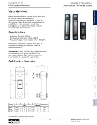 115 Parker Hannifin Ind. Com. Ltda.
Arujá, SP - Brasil
FiltraçãoeAcessóriosFiltrosde
Ar
Unidades
deFiltragem
AcessóriosElementos
Blindados
Trocadores
deCalor
Filtrosde
Sucção
Filtrosde
Retorno
Filtrosde
BaixaPressão
Filtrosde
MédiaPressão
Filtrosde
AltaPressão
Visor de Nível
O indicador de nível HDA permite rápida verificação
do nível de óleo do seu reservatório.
Especialmente projetado para todos os tipos de
óleo mineral a base de petróleo, esses indicadores
possibilitam a mais completa e econômica
proteção de reservatórios hidráulicos, unidades
de lubrificação, redutores, etc.
Características
• Vedações: Borracha Nitrílica
• Temperatura máxima de trabalho: 80 ºC
• Torque de fixação recomendado: 1,1 a 1,25 Kgf.m
Requerendo apenas dois orifícios de fixação, as
unidades são entregues completas para sua
imediata instalação.
Observação: o Visor de Nível deve obrigatóriamente
ser montado com as porcas e anéis de trava
que o acompanham. Caso contrário, o mesmo
poderá soltar-se e apresentar vazamentos.
Codificação e dimensões
MAXIMO
MINIMO
A
BC
D16
35
E
45
27
Catálogo FL-036 BR
Informações técnicas
Código
A B C D E Furo de
Termômetro
mm fixação
VI076 108,5 29 40 76 M10 11 Sem
VI127 159,5 61 49 127 M12 13 Sem
VI127T 159,5 61 49 127 M12 13 Com
Filtração e Acessórios
Acessórios (Visor de Nível)
FiltraçãoeAcessórios
Dimensões em mm, exceto quando indicado.
 