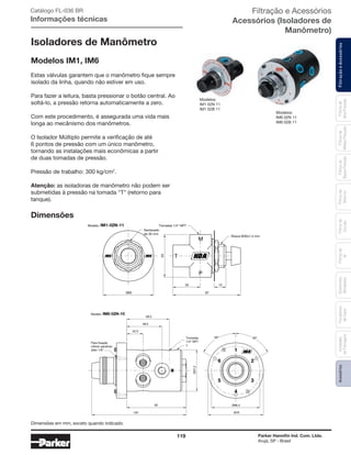 119 Parker Hannifin Ind. Com. Ltda.
Arujá, SP - Brasil
FiltraçãoeAcessóriosFiltrosde
Ar
Unidades
deFiltragem
AcessóriosElementos
Blindados
Trocadores
deCalor
Filtrosde
Sucção
Filtrosde
Retorno
Filtrosde
BaixaPressão
Filtrosde
MédiaPressão
Filtrosde
AltaPressão
Isoladores de Manômetro
Modelos IM1, IM6
Estas válvulas garantem que o manômetro fique sempre
isolado da linha, quando não estiver em uso.
Para fazer a leitura, basta pressionar o botão central. Ao
soltá-lo, a pressão retorna automaticamente a zero.
Com este procedimento, é assegurada uma vida mais
longa ao mecânismo dos manômetros.
O Isolador Múltiplo permite a verificação de até
6 pontos de pressão com um único manômetro,
tornando as instalações mais econômicas a partir
de duas tomadas de pressão.
Pressão de trabalho: 300 kg/cm2
.
Atenção: as isoladoras de manômetro não podem ser
submetidas à pressão na tomada "T" (retorno para
tanque).
Dimensões
Rosca M30x1,5 mm
Tomadas 1/4” NPT
Sextavado
de 35 mm
Modelo: IM1-02N-11
M
P
T
87
35
55
15
Ø65
M
6 2
5 3
1
4
58,5
48,5
82
Ø57,2
130
22,5
Para fixação
utilizar parafuso
allen 1/8”
Tomadas
1/4” NPT
60° 60°
Ø66,5
Ø76
T
Modelo: IM6-02N-10
Modelos:
IM1 02N 11
IM1 02B 11
Modelos:
IM6 02N 11
IM6 02B 11
Catálogo FL-036 BR
Informações técnicas
Filtração e Acessórios
Acessórios (Isoladores de
Manômetro)
Dimensões em mm, exceto quando indicado.
 