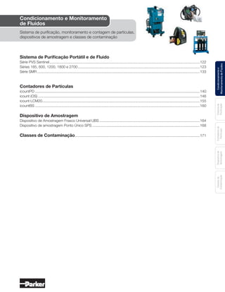 Condicionamentoe
MonitoramentodeFluidos
Sistemade
Purificação
Contadoresde
Partículas
Dispositivode
Amostragem
Classesde
Contaminação
Índice geral
Condicionamento e Monitoramento
de Fluidos
Sistema de purificação, monitoramento e contagem de partículas,
dispositivos de amostragem e classes de contaminação
Sistema de Purificação Portátil e de Fluido
Série PVS Sentinel....................................................................................................................................................122
Séries 185, 600, 1200, 1800 e 2700........................................................................................................................123
Série SMR................................................................................................................................................................133
Contadores de Partículas
icountPD..................................................................................................................................................................140
icount (OS)...............................................................................................................................................................146
icount LCM20...........................................................................................................................................................155
icountBS..................................................................................................................................................................160
Dispositivo de Amostragem
Dispositivo de Amostragem Frasco Universal UBS...................................................................................................164
Dispositivo de amostragem Ponto Único SPS..........................................................................................................168
Classes de Contaminação...........................................................................................................................171
 