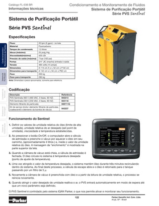 122 Parker Hannifin Ind. Com. Ltda.
Arujá, SP - Brasil
Sistemade
Purificação
Contadoresde
Partículas
Dispositivode
Amostragem
Classesde
Contaminação
Condicionamentoe
MonitoramentodeFluidos Catálogo FL-036 BR
Informações técnicas
Sistema de Purificação Portátil
Série PVS
Especificações
Codificação
Descrição	Referência
PVS Sentinela 460 V (460 VAC, 3 fases, 60 HZ)	 943213
PVS Sentinela 230 V (230 VAC, 3 fases, 60 HZ)	 943118
Elemento filtrante de partículas	936711Q
Kit de serviço (inclui: elemento filtrante de partículas,	
943237
coalescente e elemento da bomba de vácuo)
Fluxo	 20 lpm (5 gpm) - no lote
Material	 Fluorcarbono
Tanque de condensado	 1,5 litros
Vácuo (máximo)	 25 pulg./Hg
Viscosidade(máximo)	 420 cSt
Pressão de saída (máxima)	 7 bar (100 psi)
Portas	 3/4” JIC (macho) entrada e saída
Tensão	 460 volts (15 amps)
Dimensões	 A 113 cm A x L 52 cm x P 62 cm
Dimensões para transporte	 A 142 cm x L 94 cm x P62 cm
Peso	 200 kg
Peso para transporte	 290 kg
Nota: Dimensões e pesos aproximados, somente para referência.
Funcionamento do Sentinel
1.	Definir os valores de umidade relativa do óleo (limite de alta
	 umidade), umidade relativa do ar desejado (set point de
	 umidade), viscosidade e temperatura estabelecidas.
2.	Ao pressionar o botão On/Off, o computador abre a válvula
	 de admissão e preenche o vácuo por aquecer o óleo em seu
	 caminho, (aproximadamente 4 litros ) e, mede o valor da umidade
	 relativa do óleo. A mensagem de “enchimento” é mostrada na
	 parte superior da tela.
3.	Quando a câmara de vácuo está cheia, a válvula de admissão é
	 fechada. O óleo circula no sistema à temperatura desejada
	 (ponto de ajuste da temperatura).
4.	Uma vez atingido o valor da temperatura desejada, o sistema mantém óleo durante três minutos recirculando
	 dentro do sistema. Ao final deste processo, a válvula de escape abre e o óleo é retornado para o tanque
	 passando por um filtro de 5 μ.
5.	Novamente a câmara de vácuo é preenchida com óleo e a partir da leitura de umidade relativa, o processo se
	 reinicia novamente.
6.	Quando atingir o valor desejado de umidade realtiva o ar, o PVS entrará automaticamente em modo de espera até
	 que um novo parâmetro seja definido.
O PVS Sentinel é controlado pelo sistema IQAN Parker, o que nos permite ativar e monitorar seu funcionamento.
Condicionamento e Monitoramento de Fluidos
Sistema de Purificação Portátil
Série PVSsentinelc
 