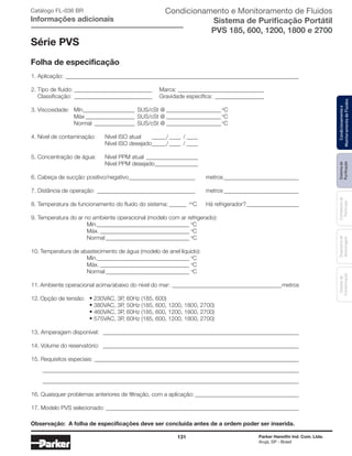 131 Parker Hannifin Ind. Com. Ltda.
Arujá, SP - Brasil
Sistemade
Puriﬁcação
Contadoresde
Partículas
Dispositivode
Amostragem
Classesde
Contaminação
Condicionamentoe
MonitoramentodeFluidos
1. Aplicação: _________________________________________________________________________________
2. Tipo de ﬂuido: ___________________________ Marca: ______________________________
Classificação: ___________________________ Gravidade específica: _________________
3. Viscosidade: Mín__________________ SUS/cSt @ ___________________ o
C
Máx _________________ SUS/cSt @ ___________________ o
C
Normal ______________ SUS/cSt @ ___________________ o
C
4. Nível de contaminação: Nível ISO atual _____/____ / ____
Nível ISO desejado_____/____ / ____
5. Concentração de água: Nível PPM atual __________________
Nível PPM desejado_______________
6. Cabeça de sucção: positivo/negativo_______________________ metros__________________________
7. Distância de operação: __________________________________ metros__________________________
8. Temperatura de funcionamento do ﬂuido do sistema: ______ oo
C Há refrigerador? __________________
9. Temperatura do ar no ambiente operacional (modelo com ar refrigerado):
Mín.________________________________ o
C
Máx. _______________________________ o
C
Normal _____________________________ o
C
10. Temperatura de abastecimento de água (modelo de anel líquido):
Mín.________________________________ o
C
Máx. _______________________________ o
C
Normal _____________________________ o
C
11. Ambiente operacional acima/abaixo do nível do mar: ______________________________________metros
12. Opção de tensão: • 230VAC, 3P, 60Hz (185, 600)
• 380VAC, 3P, 50Hz (185, 600, 1200, 1800, 2700)
• 460VAC, 3P, 60Hz (185, 600, 1200, 1800, 2700)
• 575VAC, 3P, 60Hz (185, 600, 1200, 1800, 2700)
13. Amperagem disponível: ____________________________________________________________________
14. Volume do reservatório: ____________________________________________________________________
15. Requisitos especiais: _______________________________________________________________________
_________________________________________________________________________________________
_________________________________________________________________________________________
16. Quaisquer problemas anteriores de filtração, com a aplicação: ____________________________________
17. Modelo PVS selecionado: ___________________________________________________________________
Observação: A folha de especificações deve ser concluída antes de a ordem poder ser inserida.
Série PVS
Folha de especificação
Catálogo FL-036 BR
Informações adicionais
Condicionamento e Monitoramento de Fluidos
Sistema de Purificação Portátil
PVS 185, 600, 1200, 1800 e 2700
 