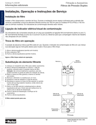 12 Parker Hannifin Ind. Com. Ltda.
Arujá, SP - Brasil
Filtrosde
AltaPressão
FiltraçãoeAcessóriosFiltrosde
MédiaPressão
Filtrosde
BaixaPressão
Filtrosde
Retorno
Filtrosde
Sucção
Filtrosde
Ar
Unidades
deFiltragem
AcessóriosElementos
Blindados
Trocadores
deCalor
Instalação, Operação e Instruções de Serviço
Instalação do filtro
Instalar o filtro observando o sentido de fluxo. Durante a instalação prover espaço suficiente para a retirada das
canecas e possibilitar a troca do elemento filtrante (mínimo de 100 mm para os modelos FP10 e FP20, e 140 mm
para os demais modelos). Os indicadores de contaminação deverão estar visíveis.
Ligação do indicador elétrico/visual de contaminação
Os indicadores são conectados através de um plug que possibilita as ligações NA (normalmente aberto no pino 1),
NF (normalmente fechado no pino 3) e C (comum no pino 2). Observar para que a amperagem máxima de trabalho
não ultrapasse 3A com 220Vca.
Troca do filtro em operação
A posição da alavanca indica qual filtro está em uso. Quando o indicador de contaminação do filtro em uso indicar
sua saturação siga as instruções abaixo para mudar o fluxo para o filtro limpo:
1.	Abra a válvula equalizadora (sentido anti-horário);
2.	Gire a alavanca 180º;
3.	Feche a válvula equalizadora (sentido horário).
Agora o filtro limpo estará em operação.
Substituição do elemento filtrante
1.	Coloque um recipiente sob o filtro para coletar vazamentos.
2.	Abra a válvula de desaeração no máximo 1 volta do
	 parafuso, aliviando assim a pressão interna do filtro.
	 Atenção: não remova totalmente o parafuso, pois isto
	 poderá acarretar na perda da esfera de vedação da válvula.
3.	Retire a caneca do filtro girando a mesma no sentido		
	anti-horário.
4.	Remova o elemento e o substiua por um novo.
5.	Substitua o anel de vedação e o anel de escova.
6.	Recoloque a caneca no corpo do filtro girando no sentido
	 horário até que faça batente mecânico, então retorne de
	 1/8 a 1/4 de volta.
7.	Drene o ar do filtro abrindo cuidadosamente a válvula
	 equalizadora até que o fluido saia sem bolhas de ar no
	 orifício junto à válvula de desaeração.
8.	Feche a válvula de desaeração e verifique se há
	vazamentos.
9.	Feche a válvula equalizadora.
O filtro estará pronto para uso.
Alavanca
Válvula
equalizadora
Saída
Entrada
Válvula de
desaeração
Válvula de
desaeração
Pressostato
diferencial
Catálogo FL-036 BR
Informações adicionais
Filtração e Acessórios
Filtros de Pressão Duplex
 