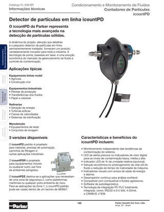 140 Parker Hannifin Ind. Com. Ltda.
Arujá, SP - Brasil
Sistemade
Puriﬁcação
Contadoresde
Partículas
Dispositivode
Amostragem
Classesde
Contaminação
Condicionamentoe
MonitoramentodeFluidos Condicionamento e Monitoramento de Fluidos
Contadores de Partículas
icountPD
Catálogo FL-036 BR
Informações técnicas
Detector de partículas em linha icountPD
O icountPD da Parker representa
a tecnologia mais avançada na
detecção de partículas sólidas.
A dinâmica do projeto, atenção aos detalhes
e o pequeno detector de partículas em linha
permanentemente instalado, fornecem um produto
verdadeiramente inovador para toda a indústria. A
tecnologia de ponta, baseada em laser, é uma solução
econômica do mercado de gerenciamento de fluido e
controle de contaminação.
Aplicações típicas
Equipamento linhas mobil
• Agrícola
• Construção cívil
Equipamentos Industriais
• Plantas de produção
• Transferências dos fluidos
• Papel e celulose
Refinarias
• Geração de energia
• Turbinas eólicas
• Caixas de velocidades
• Sistemas de lubrificação
Manutenção
• Equipamentos de teste
• Conjuntos de lavagem
3 versões disponíveis
O icountPD padrão é projetado
para injetoras, prensas de automação,
carrinhos de filtragem e
outras aplicações industriais.
O icountPDR é projetado
para equipamentos móveis
ou qualquer outro uso fora
de ambientes perigosos.
O icountPDZ destina-se a aplicações que necessitam
de uma zona de segurança 2, como plataformas
marítimas ou qualquer outro ambiente de risco.
Para as aplicações da Zona 1, o icountPD padrão
pode ser usado dentro de um recinto de NEMA7.
Características e benefícios do
icountPD incluem:
• Monitoramento independente das tendências de
contaminação do sistema.
• LED de alerta precoce ou indicadores de visor digital
para os níveis de contaminação baixa, média e alta.
• Indicador LED de % de umidade relativa (opcional).
• Solução econômica no prolongamento da vida útil do
fluido e redução do tempo de inatividade da máquina.
• Indicadores visuais com avisos de saída de energia
e alarme.
• Desempenho contínuo para análise confiável.
• Compatível com combustível e fluidos agressivos.
• Software de autodiagnóstico.
• Tecnologia de integração PC PLC totalmente
integrada, como: RS232 e 0-5 Volt, 4-20mA,
e CANBUS J1939.
icountPDR
 