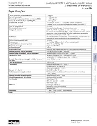 141 Parker Hannifin Ind. Com. Ltda.
Arujá, SP - Brasil
Sistemade
Purificação
Contadoresde
Partículas
Dispositivode
Amostragem
Classesde
Contaminação
Condicionamentoe
MonitoramentodeFluidos
Tempo para início do autodiagnóstico	 5 segundos
Período de medição	 5 a 180 segundos
Intervalo de emissão de relatório por meio do RS232	 0 a 3600 segundos
Tempo de atualização do visor LED digital	 A cada segundo
Saída do relé de limite	 As mudanças ocorrem +/- 1 código ISO no limite estabelecido			
	 (Histerese ON ou conforme a configuração do usuário Histerese OFF)
Sinal de saída 4-20mA	Contínua
Princípio de funcionamento	 Detecção óptica a laser por diodo de partículas reais
Códigos de relatório	 ISO 7 - 21, NAS 0 - 12, (AS 00 - 12 entre em contato com a Parker)
	 Icount também relata menos de ISO 7, sujeito à incerteza estatística definido 	
	 na ISO4406: 1999, que é mostrado no RS232, transmitindo os resultados 	
	 conforme apropriado, por exemplo “>6”
Calibração	 Por métodos em linha reconhecidos, confirmados pelos procedimentos das 	
	 organizações regulamentadoras internacionais pertinentes
Recomendação de calibração	 12 meses
Desempenho	 + / - 1 código ISO (dependente do fluxo de estabilidade)
Reprodutibilidade / taxa de repetição	 Melhor do que 1 Código ISO
Requisito de energia	 Regulado de 9 a 40V cc
Corrente máxima	150mA
Conexão hidráulica	 Pontos de teste hidráulicos M16 x 2 (5/8” BSF para versão agressiva)
Faixa de fluxo por meio do dispositivo	 40 a 140 ml/min (fluxo ideal = 60ml/min)
Faixa de vazão em linha por meio do Sistema 20	 Tamanho 0 = 6 a 25 l/min - (fluxo ideal = 15 l/min)
Sensores em linha	 Tamanho 1 = 24 a 100 l/min - (fluxo ideal = 70 l/min)
	 Tamanho 2 = 170 a 380 l/min - (fluxo ideal = 250 l/min)
Pressão diferencial necessária por meio dos sensores 	5,8 psi (0,4 bar) mínima							
em linha	
Taxa de viscosidade	 10 a 500 cSt
Temperatura	 Ambiente de operação: -20°C a +60°C
	 Armazenamento: -40°C a +80°C
	 Fluido de operação: 0°C a +85°C
Pressão de trabalho	 30 a 6,000 psi (2 a 420 bar)
Calibração de sensores de umidade	 Umidade relativa de ±5% (sobre faixa compensada de temperatura 		
	 +10°C a +80°C)
Faixa de umidade de funcionamento	 Umidade relativa de 5% a 100%
Estabilidade do sensor de umidade	 Umidade relativa de ±0.2%
Certificação	 Classificação IP66
	 EMC/RFI - EN61000-6-2:2001
	EN61000-6-3:2001
Materiais	 Construção de fácil uso
	 Bloco hidráulico de aço inoxidável
	 Vedações Viton
Dimensões	 7,2” x 6,1” x 3,4” (182mm x 155mm x 86mm)
Peso	 2,9 lbs. (1,3 kg)
Especificações
Condicionamento e Monitoramento de Fluidos
Contadores de Partículas
icountPD
Catálogo FL-036 BR
Informações técnicas
 
