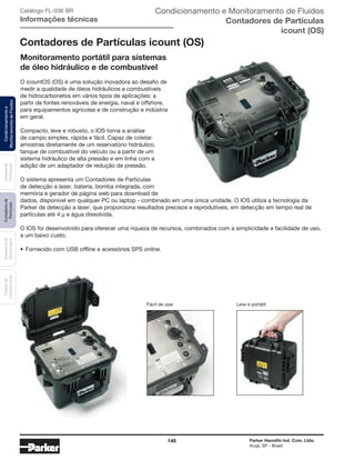 146 Parker Hannifin Ind. Com. Ltda.
Arujá, SP - Brasil
Sistemade
Purificação
Contadoresde
Partículas
Dispositivode
Amostragem
Classesde
Contaminação
Condicionamentoe
MonitoramentodeFluidos Catálogo FL-036 BR
Informações técnicas
Contadores de Partículas icount (OS)
Monitoramento portátil para sistemas
de óleo hidráulico e de combustível
O icountOS (OS) é uma solução inovadora ao desafio de
medir a qualidade de óleos hidráulicos e combustíveis
de hidrocarbonetos em vários tipos de aplicações: a
partir de fontes renováveis de energia, naval e offshore,
para equipamentos agrícolas e de construção e indústria
em geral.
Compacto, leve e robusto, o IOS torna a análise
de campo simples, rápida e fácil. Capaz de coletar
amostras diretamente de um reservatório hidráulico,
tanque de combustível do veículo ou a partir de um
sistema hidráulico de alta pressão e em linha com a
adição de um adaptador de redução de pressão.
O sistema apresenta um Contadores de Partículas
de detecção a laser, bateria, bomba integrada, com
memória e gerador de página web para download de
dados, disponível em qualquer PC ou laptop - combinado em uma única unidade. O IOS utiliza a tecnologia da
Parker de detecção a laser, que proporciona resultados precisos e reprodutíveis, em detecção em tempo real de
partículas até 4 μ e água dissolvida.
O IOS foi desenvolvido para oferecer uma riqueza de recursos, combinados com a simplicidade e facilidade de uso,
a um baixo custo.
•	Fornecido com USB offline e acessórios SPS online.
Fácil de usar Leve e portátil
Condicionamento e Monitoramento de Fluidos
Contadores de Partículas
icount (OS)
 