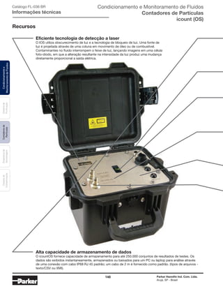 148 Parker Hannifin Ind. Com. Ltda.
Arujá, SP - Brasil
Sistemade
Purificação
Contadoresde
Partículas
Dispositivode
Amostragem
Classesde
Contaminação
Condicionamentoe
MonitoramentodeFluidos
Alta capacidade de armazenamento de dados
O icountOS fornece capacidade de armazenamento para até 250.000 conjuntos de resultados de testes. Os
dados são exibidos instantaneamente, armazenados ou baixados para um PC ou laptop para análise através
de uma conexão com cabo IP68 RJ 45 padrão; um cabo de 2 m é fornecido como padrão. (tipos de arquivos -
texto/CSV ou XMI).
Recursos
Eficiente tecnologia de detecção a laser
O IOS utiliza obscurecimento de luz e a tecnologia de bloqueio de luz. Uma fonte de
luz é projetada através de uma coluna em movimento de óleo ou de combustível.
Contaminantes no fluido interrompem o feixe de luz, lançando imagens em uma célula
foto-diodo, em que a alteração resultante na intensidade da luz produz uma mudança
diretamente proporcional a saída elétrica.
Catálogo FL-036 BR
Informações técnicas
Condicionamento e Monitoramento de Fluidos
Contadores de Partículas
icount (OS)
 
