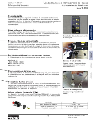 149 Parker Hannifin Ind. Com. Ltda.
Arujá, SP - Brasil
Sistemade
Purificação
Contadoresde
Partículas
Dispositivode
Amostragem
Classesde
Contaminação
Condicionamentoe
MonitoramentodeFluidos
Conexão rápida
Conectar o IOS é rápido e seguro. Os conectores de fluidos estão localizados no
painel frontal, com dois encaixes de pressão fixados: entrada de 6 mm de diâmetro
e saída/dreno de 4 mm de diâmetro. A Parker pode fornecer mangueiras e acessórios
dedicados para serem utilizados com a maioria dos fluidos hidráulicos e de
hidrocarbonetos.
Caixa resistente a tempestades
A caixa à prova d’água (quando aberta) IP54 é resistente a impactos e totalmente
vedada, com painel frontal a aço inoxidável escovado. A unidade combinada pesa
5,5kg, tornando-se uma ferramenta de serviço de diagnóstico ideal.
Detecção rápida de contaminação
O IOS fornece uma detecção rápida da presença de contaminantes, sendo os
resultados mostrados no visor digital de alta visibilidade, instalado no painel frontal.
Isso proporciona uma fácil identificação da condição do fluido, mostrando a classe
de contaminação definida pelo usuário e as leituras do sensor de umidade em % de
umidade relativa.
Em conformidade com as normas mais recentes
O IOS é projetado de acordo com as últimas normas globais, incluindo:
• Marcação CE
• EMC EN61000-6-3:2001
• EMC EN61000-6-2:2001
• EN 61010-1:2001
Operação remota de longa vida
O IOS utiliza uma fonte de alimentação de 12 Vdc de longa vida, com um conector
M12 de 4 pinos, mais uma bateria de detector recarregável NiMH para uso no local
ou à distância.
Controle de fluido e pressão
O IOS ajusta automaticamente as taxas de fluxo, a um nível ideal de 60 ml/min. Faixa
de fluxo total entre 40 e 140ml/min, com pressão máxima de funcionamento em linha
de 36 psi (2,5Bar). Uma válvula de redução opcional de entrada em linha também
está disponível para aplicações de alta pressão.
Válvula redutora de pressão (PRV)
Um dispositivo de pressão compensada PRV (código ACC6NN027) foi desenvolvido
para permitir o teste em pressões de fluxo na mangueira entre 35 psi (2,5 bar) e 5000
psi (350 bar).
Os resultados são visualizados na janela
do visor digital
Conecte a mangueira de 6 mm de
entrada.
Conexão de baixa pressão
Conexão manual: Pressione a válvula
redutora de pressão com firmeza na
porta de ENTRADA.
Conexão de alta pressão
Parâmetro Valor
Faixa de pressão de operação 0 a 35 psi (2.5 bar)
Pressão de operação com PRV 35 psi (2.5) a 5000 psi (350 bar)
Viscosidade de operação 1 a 300 cSt
Catálogo FL-036 BR
Informações técnicas
Condicionamento e Monitoramento de Fluidos
Contadores de Partículas
icount (OS)
 