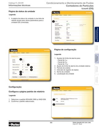 151 Parker Hannifin Ind. Com. Ltda.
Arujá, SP - Brasil
Sistemade
Purificação
Contadoresde
Partículas
Dispositivode
Amostragem
Classesde
Contaminação
Condicionamentoe
MonitoramentodeFluidos
Catálogo FL-036 BR
Informações técnicas
Legenda
1.	 A página de status da unidade é uma lista de 	
	 valores atuais para vários parâmetros para a 	
	 unidade IOS conectada.
Página de status da unidade
Legenda
1.	 Ajustes de limite de alarme para:
	 - Canal de 4 μ
	 - Canal de 6 μ
	 - Canal de 14 μ
2.	 Ajuste de limite de alarme de umidade relativa
3.	 Período de análise
4.	 Intervalo de registro de dados
5.	 Nome da unidade
6.	 Localização da unidade
Legenda
1.	 Selecione o padrão ISO4406:1999 ou NASI 638.
2.	 Confirme o padrão selecionado.
Página de configuração
Configuração:
Configura a página padrão de relatório
Condicionamento e Monitoramento de Fluidos
Contadores de Partículas
icount (OS)
 