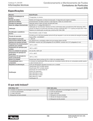 153 Parker Hannifin Ind. Com. Ltda.
Arujá, SP - Brasil
Sistemade
Purificação
Contadoresde
Partículas
Dispositivode
Amostragem
Classesde
Contaminação
Condicionamentoe
MonitoramentodeFluidos
Recurso Especificação
Tempo de inicialização do
produto
10 segundos, no mínimo
Período de análise Padrão de 30 segundos no tempo de execução; 15 segundos para registro de dados
Intervalo de relatório Armazenamento de dados onboard a cada segundo. Saída via conexão RJ45
Princípio de operação Detecção óptica a laser de diodo de partículas reais
Gama de códigos internacionais Até ISO 22 (+/-1 código ISO) NAS 0-12
Calibração
Calibração por reconhecidos métodos em linha confirmados pelos procedimentos ISO relevantes. MTD -
através do detector de partículas automático primário certificado ISO 11171 usando princípios ISO 11943.
Relatórios de distribuição de partículas conforme ISO 4406:1999
Recalibração e assistência
técnica
Recomendado a cada 12 meses
Pressão de operação
35-5000 psi (2,5-350 bar) pressões acima de 35 psi requerem o uso de uma válvula de redução de pressão
Parker (PRV) - ACC6NN027
Viscosidade de operação 1 -300 cSt
Faixa de fluxo através do IOS 40-140ml/minuto; controlado a 60mL/min por bomba interna do IOS
Interface de conexão de fluido ENTRADA: conector de 0,236 polegadas (6 mm) DRENO: conector de 0,157 polegadas (4 mm)
Temperatura de armazenamento
ambiente para unidade
-40°C a +80°C
Temperatura de operação para
unidade
-30°C a +80°C
Faixa de umidade de operação 5% de UR a 100% UR
Temperatura de operação de
fluido (óleo)
+5°C a +80°C
Temperatura de operação de
fluido (combustível)
-20°C a +70°C
Sensor de umidade Escala linear dentro da faixa de 5% a 100% de umidade relativa
Compatibilidade com o
computador
A conexão de classificação IP68 que pode ser conectada à porta LAN de um computador portátil usando
o cabo fornecido de 2 m
Requisitos de alimentação Fonte de alimentação regulada fornecida com a unidade
Certificação
Classificação IP54 (unidade aberta)
Classificação IP67 (unidade aberta)
Declaração de Conformidade CE
Diretiva de maquinário
EMC EN61000-6-3:2001
EMC EN61000-6-2:2001
EMC EN61010-1:2001
Certificação CE
IOS Offline 1210 IOS 1220 online
1x Unidade do dispositivo de amostragem de óleo IOS 1x Unidade do dispositivo de amostragem de óleo IOS
+ 1x Fonte de alimentação + 1x Fonte de alimentação
+ 1x Cabo LAN RJ45 + 1x Cabo LAN RJ45
+ Mangueiras de baixa pressão + 1x Mangueira de baixa pressão
+ 1x Válvula de redução de pressão
+ 1x Mangueira de alta pressão
Especificações
O que está incluso?
Catálogo FL-036 BR
Informações técnicas
Condicionamento e Monitoramento de Fluidos
Contadores de Partículas
icount (OS)
 
