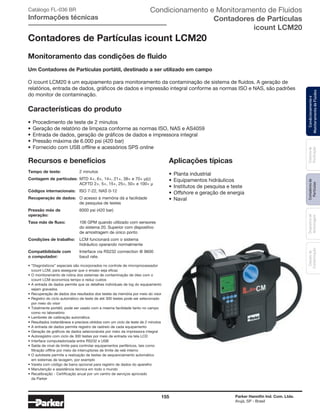 155 Parker Hannifin Ind. Com. Ltda.
Arujá, SP - Brasil
Sistemade
Puriﬁcação
Contadoresde
Partículas
Dispositivode
Amostragem
Classesde
Contaminação
Condicionamentoe
MonitoramentodeFluidos
Condicionamento e Monitoramento de Fluidos
Contadores de Partículas
icount LCM20
Catálogo FL-036 BR
Informações técnicas
Contadores de Partículas icount LCM20
Monitoramento das condições de fluido
Um Contadores de Partículas portátil, destinado a ser utilizado em campo
O icount LCM20 é um equipamento para monitoramento da contaminação de sistema de fluidos. A geração de
relatórios, entrada de dados, gráficos de dados e impressão integral conforme as normas ISO e NAS, são padrões
do monitor de contaminação.
Características do produto
• Procedimento de teste de 2 minutos
• Geração de relatório de limpeza conforme as normas ISO, NAS e AS4059
• Entrada de dados, geração de gráficos de dados e impressora integral
• Pressão máxima de 6.000 psi (420 bar)
• Fornecido com USB offline e acessórios SPS online
Recursos e benefícios
Tempo de teste: 2 minutos
Contagem de partículas: MTD 4+, 6+, 14+, 21+, 38+ e 70+ μ(c)
ACFTD 2+, 5+, 15+, 25+, 50+ e 100+ μ
Códigos internacionais: ISO 7-22, NAS 0-12
Recuperação de dados: O acesso à memória dá a facilidade
de pesquisa de testes
Pressão máx de 6000 psi (420 bar)
operação:
Taxa máx de fluxo: 106 GPM quando utilizado com sensores
do sistema 20. Superior com dispositivo
de amostragem de único ponto
Condições de trabalho: LCM funcionará com o sistema
hidráulico operando normalmente
Compatibilidade com Interface via RS232 connection @ 9600
o computador: baud rate.
• “Diagnósticos” especiais são incorporados no controle de microprocessador
icount LCM, para assegurar que o ensaio seja eficaz
• O monitoramento de rotina dos sistemas de contaminação de óleo com o
icount LCM economiza tempo e reduz custos
• A entrada de dados permite que os detalhes individuais de log do equipamento
sejam gravados
• Recuperação de dados dos resultados dos testes da memória por meio do visor
• Registro do ciclo automático de teste de até 300 testes pode ser selecionado
por meio do visor
• Totalmente portátil, pode ser usado com a mesma facilidade tanto no campo
como no laboratório
• Lembrete de calibração automática
• Resultados instantâneos e precisos obtidos com um ciclo de teste de 2 minutos
• A entrada de dados permite registro de rastreio de cada equipamento
• Geração de gráficos de dados selecionáveis por meio da impressora integral
• Autoregistro com ciclo de 300 testes por meio de entrada via tela LCD
• Interface computadorizada entre RS232 e USB
• Saída de nível de limite para controlar equipamentos periféricos, tais como
filtração offline por meio de interruptores de limite de relé interno
• O autoteste permite a realização de testes de sequenciamento automático
em sistemas de lavagem, por exemplo
• Vareta com código de barra opcional para registro de dados do aparelho
• Manutenção e assistência técnica em todo o mundo
• Recalibração - Certificação anual por um centro de serviços aprovado
da Parker
Aplicações típicas
• Planta industrial
• Equipamentos hidráulicos
• Institutos de pesquisa e teste
• Offshore e geração de energia
• Naval
 