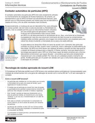 156 Parker Hannifin Ind. Com. Ltda.
Arujá, SP - Brasil
Sistemade
Purificação
Contadoresde
Partículas
Dispositivode
Amostragem
Classesde
Contaminação
Condicionamentoe
MonitoramentodeFluidos Catálogo FL-036 BR
Informações técnicas
Contador automático de partículas (APC)
O contador automático de partículas (APC) tem sido amplamente utilizado
no monitoramento de condições de fluidos hidráulicos. No entanto, só
recentemente é que os APCs tornaram-se suficientemente flexíveis, para
permitir que os instrumentos possam ser tirados para fora do laboratório e
usados em linha, a fim de obter resultados mais confiáveis.
Excepcionalmente, a mudança do uso em laboratório fixo, para utilização
em campo portátil, não tem sido à custa de precisão ou flexibilidade do
usuário, mas na verdade permitiu que os instrumentos fossem utilizados
em uma ampla gama de aplicações e situações.
A técnica de monitoramento mais comum usada
em APCs é a de obscurecimento ou de bloqueio de luz. Aqui, uma fonte de luz focalizada
é projetada por meio de uma coluna em movimento de óleo (na qual os contaminantes
medidos estão contidos), gerando uma imagem do contaminante a ser projetada para uma
célula foto-diodo (mudando a intensidade da luz para uma saída elétrica).
A saída elétrica da célula foto-diodo irá variar de acordo com o tamanho das partículas
contidas na coluna de óleo; quanto maior a partícula, maior a alteração na saída elétrica do
foto-diodo. Os APCs em linha devem ser capazes de testar a amostra de óleo seja qual for
o estado de limpeza entregue para a máquina. A Parker, portanto, teve que desenvolver a
tecnologia para garantir que o APC em linha fosse capaz de testar amostras sem a técnica
laboratorial convencional, que requer diluição - uma prática que teria sido simplesmente
impossível com uma unidade portátil. Por meio de um cuidadoso projeto e tamanho de
janela, 40.000 partículas por ml podem ser obtidas sem que o instrumento esteja suscetível
à saturação do contador.
Condicionamento e Monitoramento de Fluidos
Contadores de Partículas
icount LCM20
Tecnologia de núcleo aprovada do icount LCM
O Contadores de Partículas portátil icount LCM fornece uma varredura óptica controlada por microprocessador para
medição de contaminantes com uma gama de calibração de acordo com a norma ISO de 7 a 22 sem saturação no
contador.
Detecção óptico a laser
Como o icount LCM funciona?
-	 As partículas são medidas por um foto-diodo que converte
a intensidade da luz para uma saída de tensão, que é
registrada em função do tempo.
-	 À medida que as partículas se movem por meio da janela,
a quantidade de luz perdida é proporcional ao tamanho da
partícula. Esta redução na tensão é medida e registrada.
-	 Esta “tensão” perdida se relaciona diretamente com a
área da partícula medida, se transforma em uma tensão
“positiva” e, por sua vez, é transformada em um valor de
capacitância.
-	 Este valor é contado e armazenado no computador do
icount LCM em um de 6 canais de acordo com tamanho
de partícula.
-	 As leituras são exibidas na tela LCD nas normas aceitas
ISO e NAS, prontas para impressão ou transferência para
o computador do RS232.
-	 O computador on-board permite o armazenamento de até
300 resultados de teste.
Uma fonte de luz é
focalizada é projetada por
meio de uma coluna em
movimento de óleo.
 