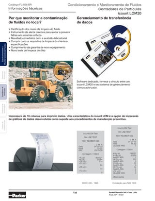 158 Parker Hannifin Ind. Com. Ltda.
Arujá, SP - Brasil
Sistemade
Puriﬁcação
Contadoresde
Partículas
Dispositivode
Amostragem
Classesde
Contaminação
Condicionamentoe
MonitoramentodeFluidos Catálogo FL-036 BR
Informações técnicas
Por que monitorar a contaminação
de fluidos no local?
• Certificação dos níveis de limpeza do fluido
• Instrumento de alerta precoce para ajudar a prevenir
falhas em sistemas críticos
• Resultados imediatos com a exatidão laboratorial
• Cumprir com os requisitos de limpeza do cliente e
especificações
• Cumprimento da garantia de novo equipamento
• Novo teste de limpeza de óleo
ISSO 4406 - 1999 Correlação para NAS 1638
Impressora de 16 colunas para imprimir dados. Uma característica do icount LCM é a opção de impressão
de gráficos de dados desenvolvida como suporte aos procedimentos de manutenção preventiva.
icount LCM Test
ON LINE TEST
TEST NUMBER 022
D M A
Data 04-03-10
Hora 15-52
ISO: 20/15/09
Contagem / 100ml
>4 μ (c) 820721
>6 μ (c) 31564
>14 μ (c) 314
>21 μ (c)
64
>38 μ (c)
14
>70 μ (c)
0
icount LCM Test
ON LINE TEST
TEST NUMBER 022
D M A
Data 04-03-10
Hora 15-52
CLASSE NAS: 7
Contagem / 100ml
4/6 μ (c) 789157
6/14 μ (c) 31250
NAS CLASS 7
14/21 μ (c) 250
NAS CLASS 3
21/38 μ (c) 50
NAS CLASS 3
38/70 μ (c) 14
NAS CLASS 4
>70 μ (c) 0
CLASSE NAS: 0
Observações
Gerenciamento de transferência
de dados
Software dedicado, fornece o vínculo entre um
icount LCM20 e seu sistema de gerenciamento
computadorizado.
Condicionamento e Monitoramento de Fluidos
Contadores de Partículas
icount LCM20
 
