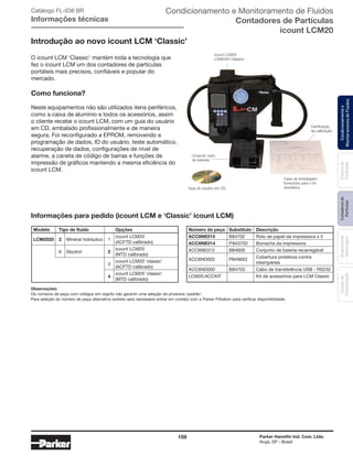 159 Parker Hannifin Ind. Com. Ltda.
Arujá, SP - Brasil
Sistemade
Purificação
Contadoresde
Partículas
Dispositivode
Amostragem
Classesde
Contaminação
Condicionamentoe
MonitoramentodeFluidos
Catálogo FL-036 BR
Informações técnicas
Informações para pedido (icount LCM e ‘Classic’ icount LCM)
CD user guide
Calibration
certificate
Carton box supplied
to house kit
icount LCM20
LCM2020 Clássico
Conjunto vazio
de baterias
Guia do usuário em CD
Introdução ao novo icount LCM ‘Classic’
O icount LCM ‘Classic’ mantém toda a tecnologia que
fez o icount LCM um dos contadores de partículas
portáteis mais precisos, confiáveis e popular do
mercado.
Como funciona?
Neste equipamentos não são utilizados itens periféricos,
como a caixa de alumínio e todos os acessórios, assim
o cliente recebe o icount LCM, com um guia do usuário
em CD, embalado profissionalmente e de maneira
segura. Foi reconfigurado a EPROM, removendo a
programação de dados, ID do usuário, teste automático,
recuperação de dados, configurações de nível de
alarme, a caneta de código de barras e funções de
impressão de gráficos mantendo a mesma eficiência do
icount LCM.
Observações:
Os números de peça com códigos em negrito irão garantir uma seleção de produtos ‘padrão’.
Para seleção do número de peça alternativo exibido será necessário entrar em contato com a Parker Filtration para verificar disponibilidade.
Número da peça	 Substituto	 Descrição
ACC6NE015	 B84702	 Rolo de papel da impressora x 5
ACC6NE014	 P.843702	 Borracha da impressora
ACC6NE013	 B84609	 Conjunto de bateria recarregável
ACC6ND002	P849603
	 Cobertura protetora contra
		intempéries
ACC6ND000	 B84703	 Cabo de transferência USB - RS232
LCM20.ACCKIT	 	 Kit de acessórios para LCM Classic
Modelo	 Tipo de fluido		 Opções	
LCM2020	 2	 Mineral hidráulico	 1
	 icount LCM20
				 (ACFTD calibrado)
	
6	 Skydrol	 2
	 icount LCM20
				 (MTD calibrado)
			
3
	 icount LCM20 ‘classic’
				 (ACFTD calibrado)
			
4
	 icount LCM20 ‘classic’
				 (MTD calibrado)
Certificação
de calibração
Caixa de embalagem
fornecidos para o kit
doméstico
Condicionamento e Monitoramento de Fluidos
Contadores de Partículas
icount LCM20
 