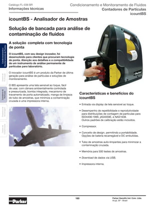 160 Parker Hannifin Ind. Com. Ltda.
Arujá, SP - Brasil
Sistemade
Purificação
Contadoresde
Partículas
Dispositivode
Amostragem
Classesde
Contaminação
Condicionamentoe
MonitoramentodeFluidos Catálogo FL-036 BR
Informações técnicas
icountBS - Analisador de Amostras
Condicionamento e Monitoramento de Fluidos
Contadores de Partículas
icountBS
Características e benefícios do
icountBS
•	Entrada via display de tela sensível ao toque.
•	Desempenho de repetibilidade e reprodutividade
	 para distribuições de contagem de partículas para
	 ISO4406:1999, jAS4059E, e NAS1638.
	 Outros padrões de calibração estão incluídos.
•	Compressor.
•	Conceito de design, permitindo a portabilidade.
	 Opções de bateria recarregável e DC embutidas.
•	Tubo de amostras auto-limpantes para minimizar a
	 contaminação cruzada.
•	Memória para 500 testes de amostras.
•	Download de dados via USB.
•	Impressora interna.
A solução	completa com tecnologia
de ponta
O icountBS, com seu design inovador, foi
desenvolvido para clientes que procuram tecnologia
de ponta. Atenção aos detalhes e a compatibilidade
de um instrumento de análise permanente de
partículas para laboratório.
O inovador icountBS é um produto da Parker de última
geração para análise de partículas e soluções de
monitoramento.
O IBS apresenta uma tela sensível ao toque, fácil
de usar, com câmara ambientalmente controlada
e pressurizada, bomba integrada, mecanismo de
travamento de porta automatizado, manga de limpeza
do tubo de amostras, que minimiza a contaminação
cruzada e uma impressora interna.
Solução de bancada para análise de
contaminação de fluidos
 
