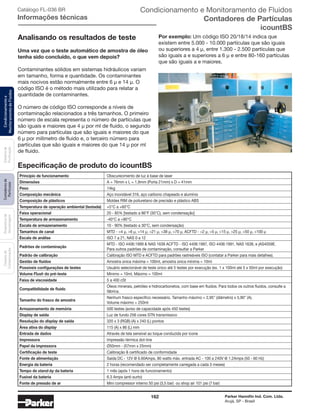 162 Parker Hannifin Ind. Com. Ltda.
Arujá, SP - Brasil
Sistemade
Purificação
Contadoresde
Partículas
Dispositivode
Amostragem
Classesde
Contaminação
Condicionamentoe
MonitoramentodeFluidos Catálogo FL-036 BR
Informações técnicas
Analisando os resultados de teste
Uma vez que o teste automático de amostra de óleo
tenha sido concluído, o que vem depois?
Contaminantes sólidos em sistemas hidráulicos variam
em tamanho, forma e quantidade. Os contaminantes
mais nocivos estão normalmente entre 6 μ e 14 μ. O
código ISO é o método mais utilizado para relatar a
quantidade de contaminantes.
O número de código ISO corresponde a níveis de
contaminação relacionados a três tamanhos. O primeiro
número de escala representa o número de partículas que
são iguais e maiores que 4 μ por ml de ﬂuido, o segundo
número para partículas que são iguais e maiores do que
6 μ por milímetro de fluido e, o terceiro número para
partículas que são iguais e maiores do que 14 μ por ml
de fluido.
Especificação de produto do icountBS
Por exemplo: Um código ISO 20/18/14 indica que
existem entre 5.000 - 10.000 partículas que são iguais
ou superiores a 4 μ, entre 1.300 - 2.500 partículas que
são iguais a e superiores a 6 μ e entre 80-160 partículas
que são iguais a e maiores.
Princípio de funcionamento	 Obscurecimento de luz à base de laser
Dimensões	 A = 76mm x L = 1,9mm (Porta 21mm) x D = 41mm
Peso	 14kg
Composição mecânica	 Aço inoxidável 316, aço carbono chapeado e alumínio
Composição de plásticos	 Moldes RIM de poliuretano de precisão e plástico ABS
Temperatura de operação ambiental (testada)	 +5°C a +60°C
Faixa operacional	 20 - 85% [testado a 86°F (30°C), sem condensação]
Temperatura de armazenamento	 -40°C a +90°C
Escala de armazenamento	 10 - 90% (testado a 30°C, sem condensação)
Tamanhos de canal	 MTD - >4 μ, >6 μ, >14 μ, >21 μ, >38 μ, >70 μ, ACFTD - >2 μ, >5 μ, >15 μ, >25 μ, >50 μ, >100 μ	
Escala de análise	 ISO 7 a 21, NAS 0 a 12
Padrões de contaminação
	 MTD - ISO 4406:1999 & NAS 1638 ACFTD - ISO 4406:1987, ISO 4406:1991, NAS 1638, e jAS4059E.
	 Para outros padrões de contaminação, consultar a Parker	
Padrão de calibração	 Calibração ISO MTD e ACFTD para padrões rastreáveis ISO (contatar a Parker para mais detalhes).
Gestão de fluidos	 Amostra única máxima = 100ml, amostra única mínima = 10ml
Possíveis configurações de testes	 Usuário selecionável de teste único até 5 testes por execução (ex. 1 x 100ml até 5 x 50ml por execução)
Volume Flush do pré-teste	 Mínimo = 10ml, Máximo = 100ml
Faixa de viscosidade	 5 a 400 cSt
Compatibilidade de fluido
	 Óleos minerais, petróleo e hidrocarbonetos, com base em ﬂuidos. Para todos os outros ﬂuidos, consulte a
	fábrica.
Tamanho do frasco de amostra
	 Nenhum frasco específico necessário. Tamanho máximo = 2,95” (diâmetro) x 5,90” (A).
	 Volume máximo = 250ml
Armazenamento de memória	 500 testes (aviso de capacidade após 450 testes)
Display de saída	 Luz de fundo 256 cores STN transmissivo
Resolução do display de saída	 320 x 3 (RGB) (A) x 240 (L) pontos
Área ativa do display	 115 (A) x 86 (L) mm
Entrada de dados	 Através de tela sensível ao toque conduzida por ícone
Impressora	 Impressão térmica dot-line
Papel da impressora	 Ø50mm - (57mm x 25mm)
Certificação de teste	 Calibração & certificado de conformidade
Fonte de alimentação	 Saída DC - 12V @ 6.60Amps, 80 watts máx. entrada AC - 100 a 240V @ 1.2Amps (50 - 60 Hz)
Energia da bateria	 2 horas (recomendado ser completamente carregada a cada 3 meses)
Tempo de stand-by da bateria	 1 mês (após 1 hora de funcionamento)
Fusível da bateria	 6.3 Amps (anti-surto)
Fonte de pressão de ar	 Mini compressor interno 50 psi (3,5 bar) ou shop air 101 psi (7 bar)	
Condicionamento e Monitoramento de Fluidos
Contadores de Partículas
icountBS
 