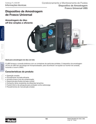 164 Parker Hannifin Ind. Com. Ltda.
Arujá, SP - Brasil
Sistemade
Puriﬁcação
Contadoresde
Partículas
Dispositivode
Amostragem
Classesde
Contaminação
Condicionamentoe
MonitoramentodeFluidos Catálogo FL-036 BR
Informações técnicas
Condicionamento e Monitoramento de Fluidos
Dispositivo de Amostragem
Frasco Universal UBS
Dispositivo de Amostragem
de Frasco Universal
Amostragem de óleo
off line simples e eficiente
Ideal para amostragem de óleo em lote
O UBS fornece a conexão dinâmica com os contadores de partículas portáteis. O dispositivo de amostragem
off line do UBS tem tecnologia de microprocessador, para reconhecer e se ajustar ao monitor de conexão,
incluindo o icount LCM20.
Características do produto
• Operação simples
• Procedimento de teste eficiente
• Amostra limpa e livre de contaminação
• Disponível para fluidos de base mineral
• Comporta vários recipientes de diferentes tamanhos
• Fusível interno de autoajuste para proteção contra sobrecarga
• Procedimentos de manutenção simples
 