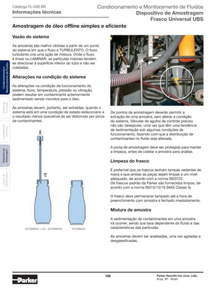 166 Parker Hannifin Ind. Com. Ltda.
Arujá, SP - Brasil
Sistemade
Purificação
Contadoresde
Partículas
Dispositivode
Amostragem
Classesde
Contaminação
Condicionamentoe
MonitoramentodeFluidos Condicionamento e Monitoramento de Fluidos
Dispositivo de Amostragem
Frasco Universal UBS
Catálogo FL-036 BR
Informações técnicas
Amostragem de óleo offline simples e eficiente
ACC6NW001 x 50 = ACC6NW002 ACC6NK001
Vazão do sistema
As amostras são melhor obtidas a partir de um ponto
do sistema em que o fluxo é turbulento. O fluxo
turbulento cria uma ação de mistura. Onde o fluxo
é linear ou LAMINAR, as partículas maiores tendem
se direcionar à superfície inferior do tubo e não ser
coletadas.
Alterações na condição do sistema
As alterações na condição de funcionamento do
sistema, fluxo, temperatura, pressão ou vibração,
podem resultar em contaminante anteriormente
sedimentado sendo movidos para o óleo.
As amostras devem, portanto, ser extraídas, quando o
sistema está em uma condição de estado estacionário e
o resultado menos suscetível de ser distorcido por picos
de contaminantes.
Os pontos de amostragem deverão permitir a
extração de uma amostra, sem alterar a condição
do sistema. Válvulas de agulha de controle preciso
não são desejáveis, uma vez que têm uma tendência
de sedimentação sob algumas condições de
funcionamento, fazendo com que a distribuição de
contaminantes no fluido seja alterada.
A porta de amostragem deve ser protegida para manter
a limpeza, antes de coletar a amostra para análise.
Limpeza do frasco
É preferível que os frascos tenham tampas vedantes de
rosca e que ambas as peças sejam limpas a um nível
adequado, de acordo com a norma IS03722.
Os frascos padrão da Parker são fornecidos limpos, de
acordo com a norma IS015/13/10 (NAS Classe 4).
O frasco deve permanecer tampado até a hora de
preenchimento com amostra e fechado imediatamente.
Mistura de amostra
A sedimentação de contaminantes em uma amostra
irá ocorrer, sendo sua taxa dependente do fluido e das
características das partículas.
As amostras devem ser analisadas, uma vez agitadas e
desgaseificadas.
 