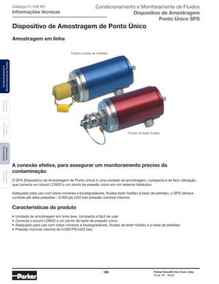 168 Parker Hannifin Ind. Com. Ltda.
Arujá, SP - Brasil
Sistemade
Purificação
Contadoresde
Partículas
Dispositivode
Amostragem
Classesde
Contaminação
Condicionamentoe
MonitoramentodeFluidos Condicionamento e Monitoramento de Fluidos
Dispositivo de Amostragem
Ponto Único SPS
Catálogo FL-036 BR
Informações técnicas
A conexão efetiva, para assegurar um monitoramento preciso da
contaminação
O SPS (Dispositivo de Amostragem de Ponto único) é uma unidade de amostragem, compacta e de fácil utilização,
que conecta um icount LCM20 a um ponto de pressão único em um sistema hidráulico.
Adequado para uso com óleos minerais e biodegradáveis, fluidos éster fosfato à base de petróleo, o SPS oferece
controle até altas pressões - 6.000 psi (420 bar) pressão nominal máxima.
Características do produto
•	Unidade de amostragem em linha leve, compacta e fácil de usar.
•	Conecta o icount LCM20 a um ponto de teste de pressão único.
•	Adequado para uso com óleos minerais e biodegradáveis, fluidos de éster fosfato e a base de petróleo.
•	Pressão nominal máxima de 6.000 PSI (420 bar).
Dispositivo de Amostragem de Ponto Único
Amostragem em linha
Fluidos à base de minerais
Fluidos de éster fosfato
 