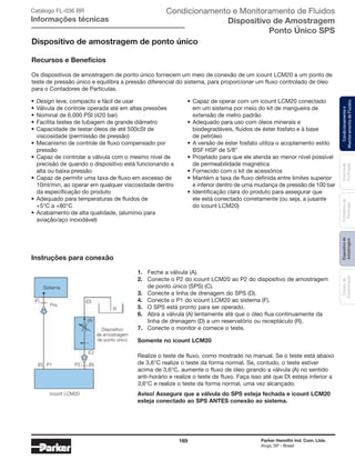 169 Parker Hannifin Ind. Com. Ltda.
Arujá, SP - Brasil
Sistemade
Purificação
Contadoresde
Partículas
Dispositivode
Amostragem
Classesde
Contaminação
Condicionamentoe
MonitoramentodeFluidos
Instruções para conexão
Dispositivo de amostragem de ponto único
Recursos e Benefícios
1.	 Feche a válvula (A).
2.	 Conecte o P2 do icount LCM20 ao P2 do dispositivo de amostragem
	 de ponto único (SPS) (C).
3.	 Conecte a linha de drenagem do SPS (D).
4.	 Conecte o P1 do icount LCM20 ao sistema (F).
5.	 O SPS está pronto para ser operado.
6.	 Abra a válvula (A) lentamente até que o óleo flua continuamente da 		
	 linha de drenagem (D) a um reservatório ou receptáculo (R).
7.	 Conecte o monitor e comece o teste.
Somente no icount LCM20
Realize o teste de fluxo, como mostrado no manual. Se o teste está abaixo
de 3,6°C realize o teste da forma normal. Se, contudo, o teste estiver
acima de 3,6°C, aumente o fluxo de óleo girando a válvula (A) no sentido
anti-horário e realize o teste de fluxo. Faça isso até que Dt esteja inferior a
3,6°C e realize o teste da forma normal, uma vez alcançado.
Aviso! Assegure que a válvula do SPS esteja fechada e icount LCM20
esteja conectado ao SPS ANTES conexão ao sistema.
icount LCM20
Sistema
Dispositivo
de amostragem
de ponto único
Prs.
(F) (D)
R
P1 P2
(A)
(C)
(B)(E)
Condicionamento e Monitoramento de Fluidos
Dispositivo de Amostragem
Ponto Único SPS
Catálogo FL-036 BR
Informações técnicas
Os dispositivos de amostragem de ponto único fornecem um meio de conexão de um icount LCM20 a um ponto de
teste de pressão único e equilibra a pressão diferencial do sistema, para proporcionar um fluxo controlado de óleo
para o Contadores de Partículas.
•	Capaz de operar com um icount LCM20 conectado
	 em um sistema por meio do kit de mangueira de
	 extensão de metro padrão
•	Adequado para uso com óleos minerais e
	 biodegradáveis, fluidos de éster fosfato e à base
	 de petróleo
•	A versão de éster fosfato utiliza o acoplamento estilo
	 BSF HSP de 5/8”
•	Projetado para que ele atenda ao menor nível possível
	 de permeabilidade magnética
•	Fornecido com o kit de acessórios
•	Mantém a taxa de fluxo definida entre limites superior
	 e inferior dentro de uma mudança de pressão de 100 bar
•	Identificação clara do produto para assegurar que
	 ele está conectado corretamente (ou seja, a jusante
	 do icount LCM20)
•	Design leve, compacto e fácil de usar
•	Válvula de controle operada até em altas pressões
•	Nominal de 6.000 PSI (420 bar)
•	Facilita testes de tubagem de grande diâmetro
•	Capacidade de testar óleos de até 500cSt de
	 viscosidade (permissão de pressão)
•	Mecanismo de controle de fluxo compensado por
	pressão
•	Capaz de controlar a válvula com o mesmo nível de
	 precisão de quando o dispositivo está funcionando a
	 alta ou baixa pressão
•	Capaz de permitir uma taxa de fluxo em excesso de
	 10ml/min, ao operar em qualquer viscosidade dentro
	 da especificação do produto
•	Adequado para temperaturas de fluidos de
	 +5°C a +80°C
•	Acabamento de alta qualidade, (alumínio para
	 aviação/aço inoxidável)
 