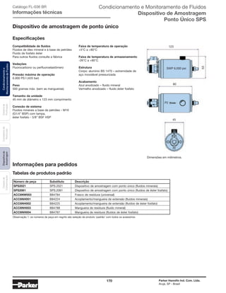170 Parker Hannifin Ind. Com. Ltda.
Arujá, SP - Brasil
Sistemade
Purificação
Contadoresde
Partículas
Dispositivode
Amostragem
Classesde
Contaminação
Condicionamentoe
MonitoramentodeFluidos Condicionamento e Monitoramento de Fluidos
Dispositivo de Amostragem
Ponto Único SPS
Catálogo FL-036 BR
Informações técnicas
Compatibilidade de fluidos
Fluidos de óleo mineral e à base de petróleo
Fluido de fosfato éster
Para outros fluidos consulte a fábrica
Vedações
Fluorocarbono ou perfluoroelastômero
Pressão máxima de operação
6.000 PS I (420 bar)
Peso
500 gramas máx. (sem as mangueiras)
Tamanho da unidade
45 mm de diâmetro x 123 mm comprimento
Conexão de sistema
Fluidos minerais a base de petróleo - M16
(G1/4” BSP) com tampa,
éster fosfato - 5/8” BSF HSP
123
53
80
45
P2
SWP 6,000 psi
Observação 1: os números de peça em negrito são seleção de produto ‘padrão’ com todos os acessórios.
Tabelas de produtos padrão
Informações para pedidos
Número de peça	 Substituto	 Descrição
SPS2021	 SPS.2021	 Dispositivo de amostragem com ponto único (fluidos minerais)
SPS2061	 SPS.2061	 Dispositivo de amostragem com ponto único (fluidos de éster fosfato)
ACC6NW003	 B84784	 Frasco de resíduos (universal)
ACC6NH001	 B84224	 Acoplamento/mangueira de extensão (fluidos minerais)
ACC6NH002	 B84225	 Acoplamento/mangueira de extensão (fluidos de éster fosfato)
ACC6NH003	 B84788	 Mangueira de resíduos (fluido mineral)
ACC6NH004	 B84787	 Mangueira de resíduos (fluidos de éster fosfato)
Dispositivo de amostragem de ponto único
Especificações
Faixa de temperatura de operação
+5°C a +80°C
Faixa de temperatura de armazenamento
-26°C a +80°C
Estrutura
Corpo: alumínio BS 1470 – extremidade de
aço inoxidável pressurizada
Acabamento
Azul anodizado – fluido mineral
Vermelho anodizado – fluido éster fosfato
Dimensões em milímetros.
 