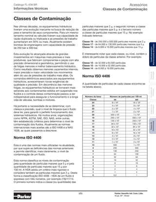 171 Parker Hannifin Ind. Com. Ltda.
Arujá, SP - Brasil
Sistemade
Purificação
Classesde
Contaminação
Contadoresde
Partículas
Dispositivode
Amostragem
Condicionamentoe
MonitoramentodeFluidos
Acessórios
Classes de Contaminação
Classes de Contaminação
Nas últimas décadas, os equipamentos hidráulicos
tiveram uma evolução marcante na busca de redução de
peso e tamanho de seus componentes. Para um mesmo
tamanho nominal as válvulas tiveram sua capacidade de
vazão duplicada ou triplicada e as pressões de trabalho
aumentaram em 50% ou mais. Atualmente existem
bombas de engrenagens com capacidade de pressão
de 250 bar a 300 bar.
Esta evolução foi alcançada através de grandes
investimentos em máquinas mais precisas e mais
produtivas, que fabricam componentes e peças com alta
precisão dimensional e geométrica, permitindo o uso
de folgas menores e melhor balanceamento hidráulico.
Como resultado obtemos menores vazamentos internos,
maior precisão e maior velocidade nos movimentos
além do uso de pressões de trabalho mais altas. Os
comandos eletrônicos associados aos equipamentos
hidráulicos, acrescentaram novas exigências de
qualidade e precisão. Em decorrência das menores
folgas, os equipamentos hidráulicos se tornaram mais
sensíveis aos contaminantes sólidos em suspensão nos
fluidos e o controle dessa contaminação passou a ser
indispensável para assegurar o funcionamento e a longa
vida de válvulas, bombas e motores.
Há portanto a necessidade de se determinar, com
clareza e precisão, qual o nível de limpeza que o fluido
deve ter, para garantir o perfeito funcionamento dos
sistemas hidráulicos. Há muitos anos, organizações
como NFPA, ASTM, SAE, ISO, NAS, entre outras,
têm estabelecido critérios para determinar o nível de
contaminação dos fluidos. Atualmente as normas
internacionais mais aceitas são a ISO 4406 e a NAS
1638, as quais passamos a descrever.
Norma ISO 4406
Esta é uma das normas mais utilizadas na atualidade,
por que supre as deficiências das normas anteriores
e permite identificar, mais claramente, o nível de
contaminação de um fluido.
Esta norma classifica os níveis de contaminação
pela quantidade de partículas maiores que 5 μ e pela
quantidade de partículas maiores que 15 μ por
100 ml. A HDA adota um critério mais rigoroso e
considera também as partículas maiores que 2 μ. Desta
forma a classificação ISO 4406 - HDA de um fluido é
expressa com três números, por exemplo (19)/17/14.
O primeiro número indica a classe (ou quantidade) das
Catálogo FL-036 BR
Informações técnicas
partículas maiores que 2 μ, o segundo número a classe
das partículas maiores que 5 μ, e o terceiro número
a classe de partículas maiores que 15 μ. No exemplo
indicado teremos:
Classe 19 - de 250.000 a 500.000 partículas maiores que 2 μ.
Classe 17 - de 64.000 a 130.000 partículas maiores que 5 μ.
Classe 14 - de 8.000 a 16.000 partículas maiores que 15 μ.
É interessante notar que cada classe, ou nível, contém o
dobro de partículas da classe anterior. Por exemplo:
Classe 15 - de 32.000 a 64.000 partículas.
Classe 15 - de 16.000 a 32.000 partículas.
Classe 14 - de 8.000 a 16.000 partículas.
Norma ISO 4406
A quantidade de partículas de cada classe encontra-se
na tabela abaixo.
	 Número da faixa	 Número de partículas por 100 ml
	Classe	 de	 até
	24	 8 x 106	 16 x 106
	23	 4 x 106
	 8 x 106
	22	 2 x 106
	 4 x 106
	21	 1 x 106
	 2 x 106
	20	 500 x 103	 1 x 106
	19	 250 x 103
	 500 x 103
	18	 130 x 103
	 250 x 103
	17	 64 x 103
	 130 x 103
	16	 32 x 103
	 64 x 103
	15	 16 x 103
	 32 x 103
	14	 8 x 103
	 16 x 103
	13	 4 x 103
	 8 x 103
	12	 2 x 103
	 4 x 103
	11	 1 x 103
	 2 x 103
	10	 500	 1 x 103
	9	 250	500
	8	 130	250
	7	 64	130
	6	 32	64
	5	 16	32
	4	 8	16
	3	 4	8
	2	 2	4
	1	 1	2
	0	 0,5	1
 