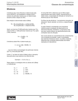 173 Parker Hannifin Ind. Com. Ltda.
Arujá, SP - Brasil
Sistemade
Purificação
Classesde
Contaminação
Contadoresde
Partículas
Dispositivode
Amostragem
Condicionamentoe
MonitoramentodeFluidos
Acessórios
Classes de contaminação
Eficiência
A eficiência dos meios filtrantes é determinada pela
norma ISO4572, que estabelece a relação entre o
número de partículas maiores que um determinado
tamanho antes e depois do filtro.
Esta relação é denominada razão b (Beta).
A norma ISO 4572, determina que os filtros sejam
especificados pela razão ß (beta), caracterizando-se,
deste modo, a capacidade de retenção em tamanho e a
eficiência (e) do meio filtrante.
Os filtros de alta eficiência, “normalmente chamados de
absolutos” devem atender, no mínimo, a especificação
bx ³ 75.
A razão ß (beta) é considerada uma importante
referência para a avaliação de desempenho de
elementos filtrantes. Entretanto, é importante notar
que seus valores alteram-se significativamente sob
condições reais de utilização.
Isso ocorre devido as características dos contaminantes
e as condições de pressão, vazão e viscosidade
dos sistemas hidráulicos serem, na prática, bastante
diferentes das condições padronizadas dos testes
realizados em laboratórios.
Assim, se tivermos 75.000 partículas maiores que 10 μ
antes do filtro e 1.000 partículas maiores que 10 μ após
o filtro, teremos:
... que nos indica a porcentagem de partículas maiores
que 10 μ removida pelo filtro.
A letra "x" ao lado do índice b (Beta) indica o tamanho
das partículas a que estamos nos referindo (bx).
Segue abaixo a correlação entre os valores de b (Beta)
e, e (eficiência):
A eficiência deste filtro é determinada por...
ßx = No. de partículas > x antes do filtro
No. de partículas > x depois do filtro
ß10 = 75.000 = 75
1.000
ßx = 1
ßx = 2
ßx = 10
ßx = 75
∑ = 0%
∑ = 50%
∑ = 90%
∑ = 98,666...%
∑ = (1-1) x 100 = 98,666...%
ß10
Exemplo = > ß3, ß10, ß20, etc...
Catálogo FL-036 BR
Informações técnicas
 