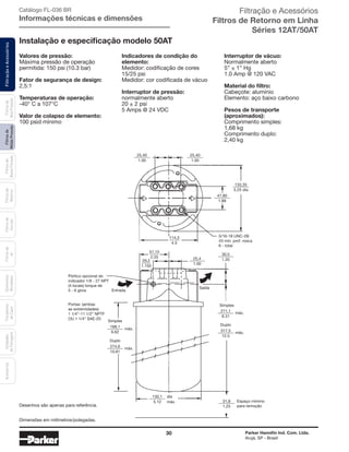 30 Parker Hannifin Ind. Com. Ltda.
Arujá, SP - Brasil
FiltraçãoeAcessóriosFiltrosde
MédiaPressão
Filtrosde
BaixaPressão
Filtrosde
Retorno
Filtrosde
Sucção
Filtrosde
Ar
Unidades
deFiltragem
AcessóriosElementos
Blindados
Trocadores
deCalor
Filtrosde
AltaPressão Catálogo FL-036 BR
Informações técnicas e dimensões
Desenhos são apenas para referência.
25,40
168,1
274,6
130,1
31,8
Simples
duplo
25,4
máx.
máx.
30,5
133,35
25,40
114,3
57,15
29,2
1.00
6.62
10.81
5.12
1.25
Espaço mínimo
para remoção
1.00
1.20
5.25 dia
1.00
4.5
2.25
1.150
5/16-18 UNC-2B
43 min. prof. rosca
6 - total
Simples
Entrada
Saída
Pórtico opcional do
indicador 1/8 - 27 NPT
(4 locais) torque de
5 - 6 giros
Portas: (ambas
as extremidades)
1 1/4”-11 1/2” NPTF
ou 1 1/4” SAE-20
47,80
1.88
211,1
317,5
Duplo
máx.
máx.
8.31
12.5
dia
máx.
Valores de pressão:
Máxima pressão de operação
permitida: 150 psi (10.3 bar)
Fator de segurança de design:
2,5:1
Temperaturas de operação:
-40° C a 107°C
Valor de colapso de elemento:
100 psid mínimo
Indicadores de condição do
elemento:
Medidor: codificação de cores
15/25 psi
Medidor: cor codificada de vácuo
Interruptor de pressão:
normalmente aberto
20 ± 2 psi
5 Amps @ 24 VDC
Interruptor de vácuo:
Normalmente aberto
5” ± 1” Hg
1.0 Amp @ 120 VAC
Material do filtro:
Cabeçote: alumínio
Elemento: aço baixo carbono
Pesos de transporte
(aproximados):
Comprimento simples:
1,68 kg
Comprimento duplo:
2,40 kg
Instalação e especificação modelo 50AT
Dimensões em milímetros/polegadas.
Filtração e Acessórios
Filtros de Retorno em Linha
Séries 12AT/50AT
 