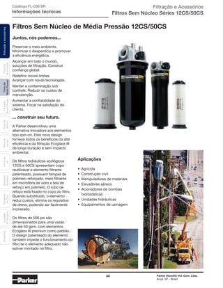 34 Parker Hannifin Ind. Com. Ltda.
Arujá, SP - Brasil
FiltraçãoeAcessóriosFiltrosde
MédiaPressão
Filtrosde
BaixaPressão
Filtrosde
Retorno
Filtrosde
Sucção
Filtrosde
Ar
Unidades
deFiltragem
AcessóriosElementos
Blindados
Trocadores
deCalor
Filtrosde
AltaPressão Filtração e Acessórios
Filtros Sem Núcleo Séries 12CS/50CS
Filtros Sem Núcleo de Média Pressão 12CS/50CS
Catálogo FL-036 BR
Informações técnicas
Juntos, nós podemos...
Preservar o meio ambiente.
Minimizar o desperdício e promover
a eficiência energética.
Alcançar em todo o mundo,
soluções de filtração. Construir
confiança global.
Redefinir novos limites.
Avançar com novas tecnologias.
Manter a contaminação sob
controle. Reduzir os custos de
manutenção.
Aumentar a confiabilidade do
sistema. Focar na satisfação do
cliente.
... construir seu futuro.
A Parker desenvolveu uma
alternativa inovadora aos elementos
tipo spin-on. Este novo design
fornece todos os benefícios da alta
eficiência e da filtração Ecoglass III
de longa duração e sem impacto
ambiental.
Os filtros hidráulicos ecológicos
12CS e 50CS apresentam copo
reutilizável e elemento filtrante
patenteado, possuem tampas de
polímero reforçado, meio filtrante
em microfibra de vidro e tela de
reforço em polímero. O tubo de
refoço está fixado no copo do filtro.
Quando substituído, o elemento
reduz custos, elimina os requisitos
de dreno, podendo ser facilmente
incinerado.
Os filtros de 500 psi são
dimensionados para uma vazão
de até 50 gpm, com elementos
Ecoglass III premium como padrão.
O design patenteado do elemento
também impede o funcionamento do
filtro se o elemento adequado não
estiver montado no filtro.
Aplicações
• Agrícola
• Construção civil
• Manipuladores de materiais
• Elevadores aéreos
• Acionadores de bombas
hidrostáticas
• Unidades hidráulicas
• Equipamentos de usinagem
 